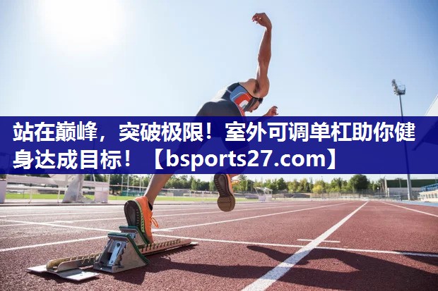 站在巅峰，突破极限！室外可调单杠助你健身达成目标！