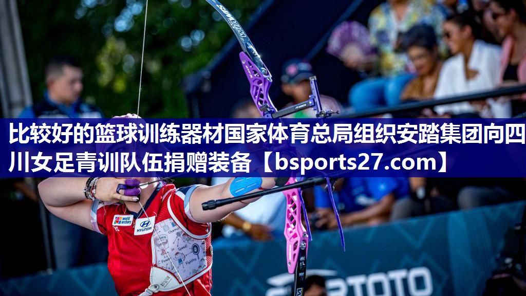 比较好的篮球训练器材国家体育总局组织安踏集团向四川女足青训队伍捐赠装备