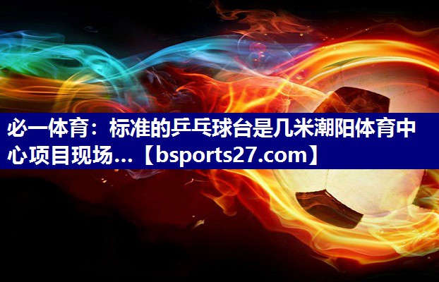 必一体育：标准的乒乓球台是几米潮阳体育中心项目现场…