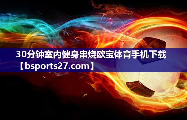 30分钟室内健身串烧欧宝体育手机下载