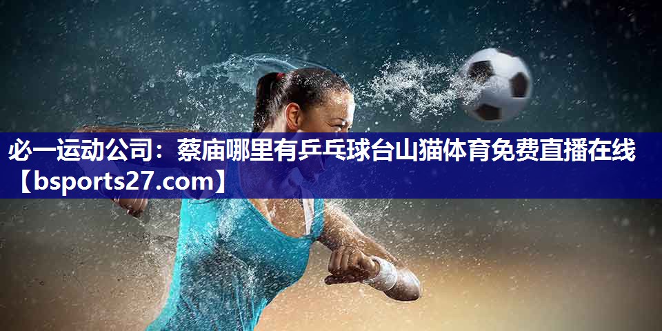 必一运动公司：蔡庙哪里有乒乓球台山猫体育免费直播在线
