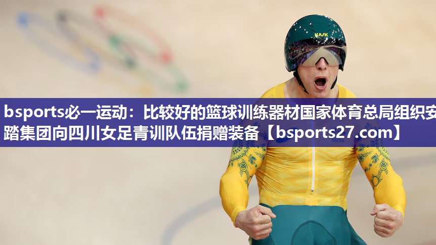 bsports必一运动：比较好的篮球训练器材国家体育总局组织安踏集团向四川女足青训队伍捐赠装备