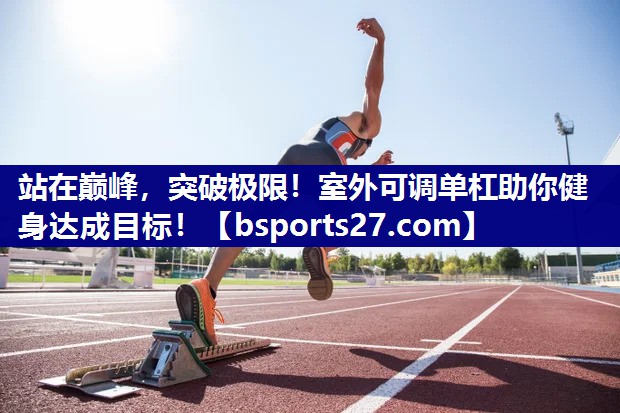 站在巅峰,突破极限!室外可调单杠助你健身达成目标! 站在巅峰,突破极限!室外可调单杠助你健身达成目标!
